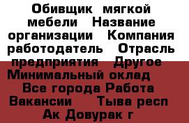 Обивщик. мягкой мебели › Название организации ­ Компания-работодатель › Отрасль предприятия ­ Другое › Минимальный оклад ­ 1 - Все города Работа » Вакансии   . Тыва респ.,Ак-Довурак г.